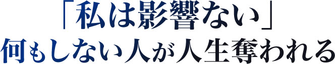 「私は影響ない」何もしない人が人生奪われる