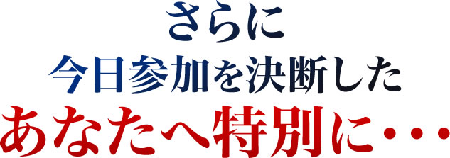 さらに今日参加を決断したあなたへ特別に・・・