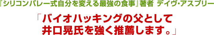『シリコンバレー式自分を変える最強の食事』著者デイヴ・アスプリー　「バイオハッキングの父として井口晃氏を強く推薦します。」