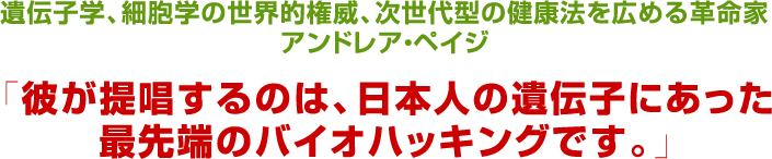 遺伝子学、細胞学の世界的権威次世代型の健康法を広める革命家アンドレア・ペイジ「彼が提唱するのは、日本人の遺伝子にあった最先端のバイオハッキングです。」