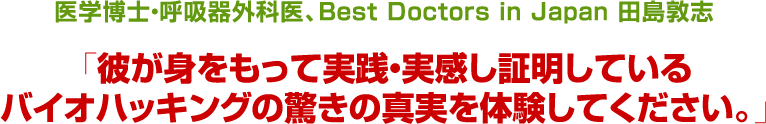 医学博士・呼吸器外科医Best Doctors in Japanからの推薦田島　敦志「彼が身をもって実践・実感し証明しているバイオハッキングの驚きの真実を体験してください。」