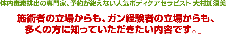 体内毒素排出の専門家予約が絶えない人気ボディケアセラピストからの推薦大村　加須美「施術者の立場からも、ガン経験者の立場からも、多くの方に知っていただきたい内容です。」